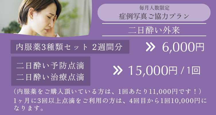 毎月人数限定 症例写真ご協力プラン 二日酔い外来 内服薬3種類セット2週間分 6,000円、二日酔い予防点滴・二日酔い治療点滴 15,000円/回(内服薬をご購入いただいてる方は、1回あたり11,000円です。)、1ヶ月に3回以上点滴をご利用の方は、4回目から1回10,000円になります。