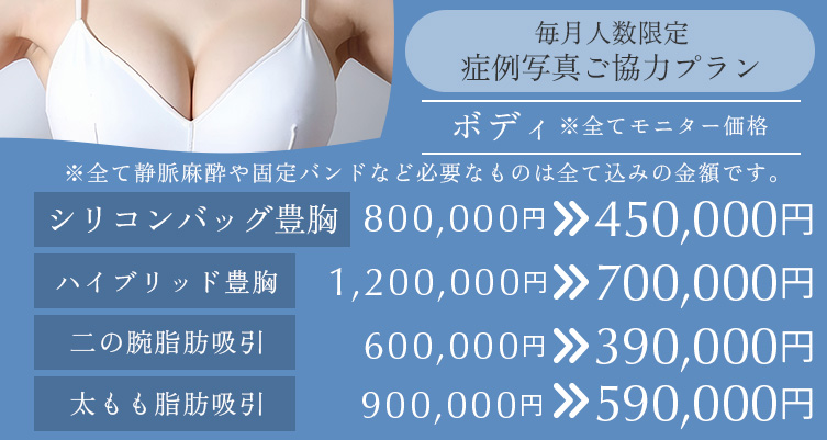 毎月人数限定 症例写真ご協力プラン ボディ シリコンバッグ豊胸 800,000円→450,000円、ハイブリット豊胸 1,200,000円→700,000円、二の腕脂肪吸引 600,000円→390,000円、太もも脂肪吸引 900,000円→590,000円