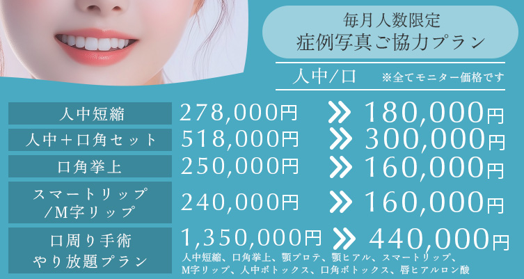 毎月人数限定 症例写真ご協力プラン 人中短縮 278,000円→180,000円、人中/口 口周り手術 やり放題プラン 1350000円→440000円、人中+口角セット 518000円→300000円、口角挙上 250,000円→160,000円、スマートリップ/M字リップ 240,000円→160,000円